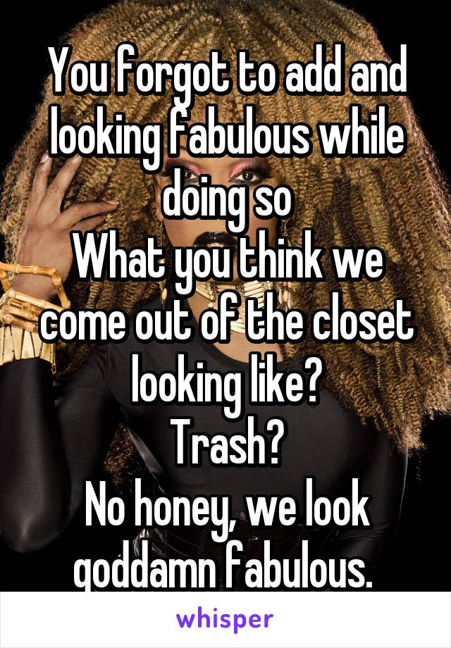 You forgot to add and looking fabulous while doing so
What you think we come out of the closet looking like?
Trash?
No honey, we look goddamn fabulous. 