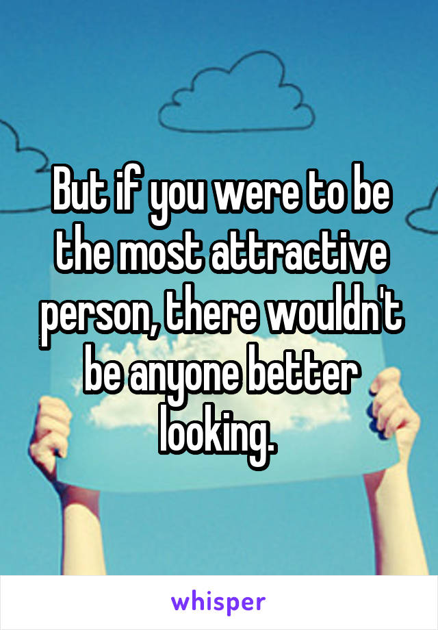 But if you were to be the most attractive person, there wouldn't be anyone better looking. 