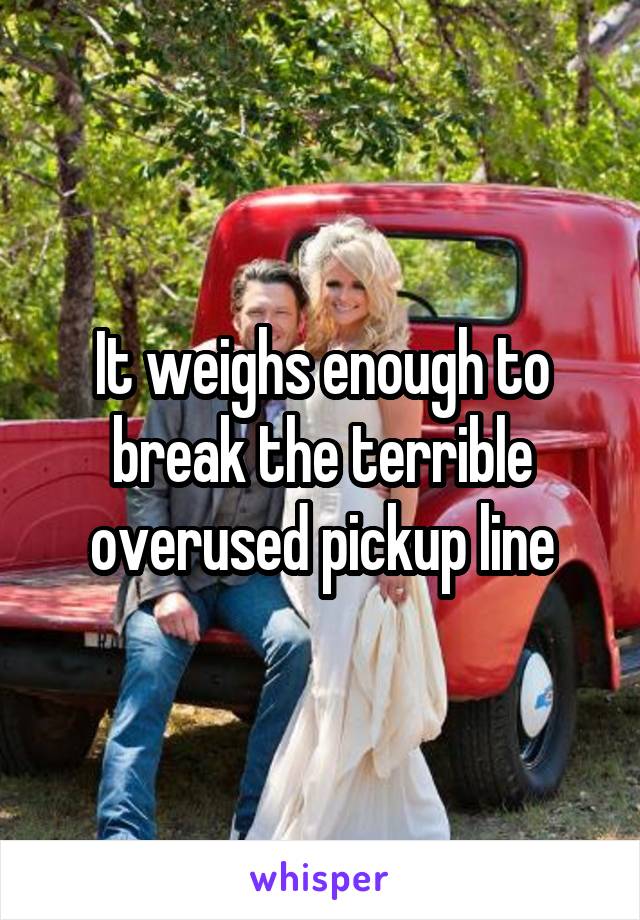 It weighs enough to break the terrible overused pickup line