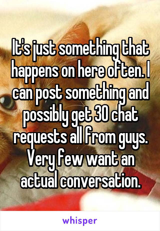 It's just something that happens on here often. I can post something and possibly get 30 chat requests all from guys. Very few want an actual conversation.