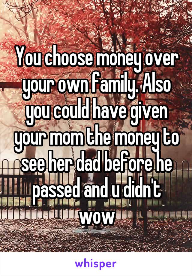 You choose money over your own family. Also you could have given your mom the money to see her dad before he passed and u didn't wow