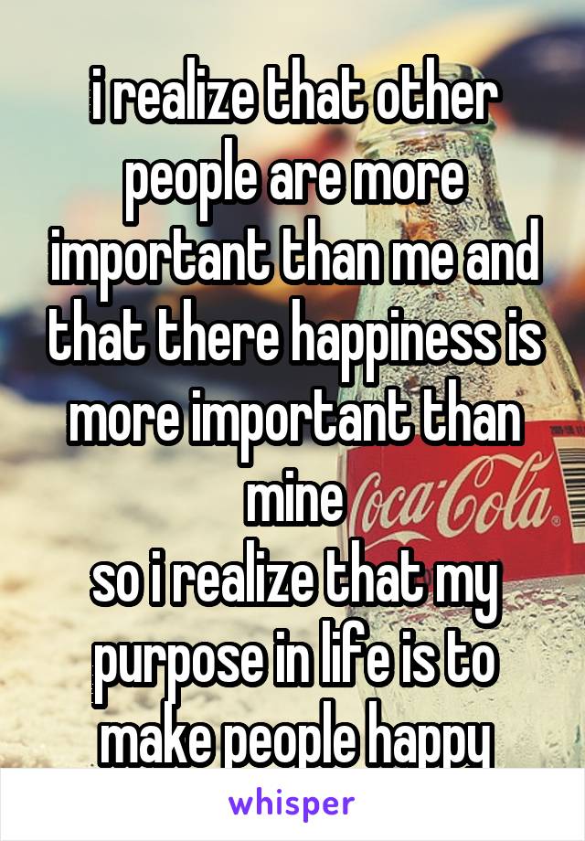 i realize that other people are more important than me and that there happiness is more important than mine
so i realize that my purpose in life is to make people happy