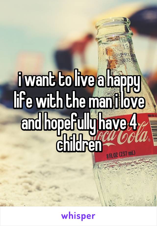 i want to live a happy life with the man i love and hopefully have 4 children