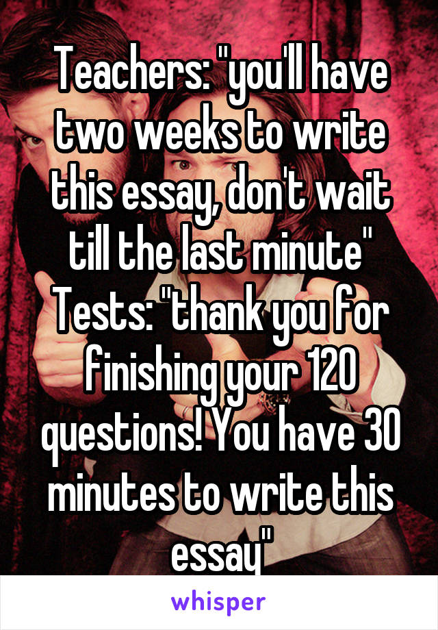 Teachers: "you'll have two weeks to write this essay, don't wait till the last minute"
Tests: "thank you for finishing your 120 questions! You have 30 minutes to write this essay"