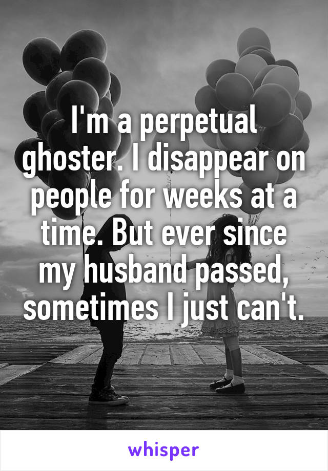 I'm a perpetual ghoster. I disappear on people for weeks at a time. But ever since my husband passed, sometimes I just can't. 