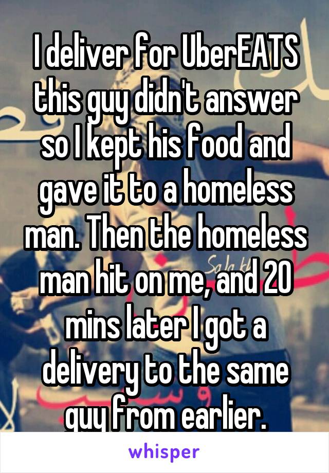 I deliver for UberEATS this guy didn't answer so I kept his food and gave it to a homeless man. Then the homeless man hit on me, and 20 mins later I got a delivery to the same guy from earlier.