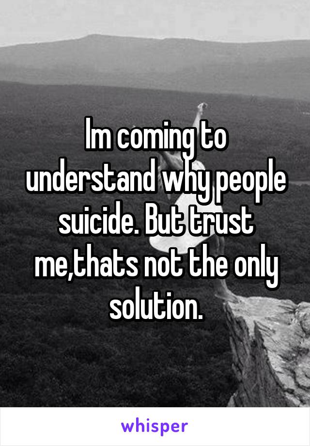 Im coming to understand why people suicide. But trust me,thats not the only solution.