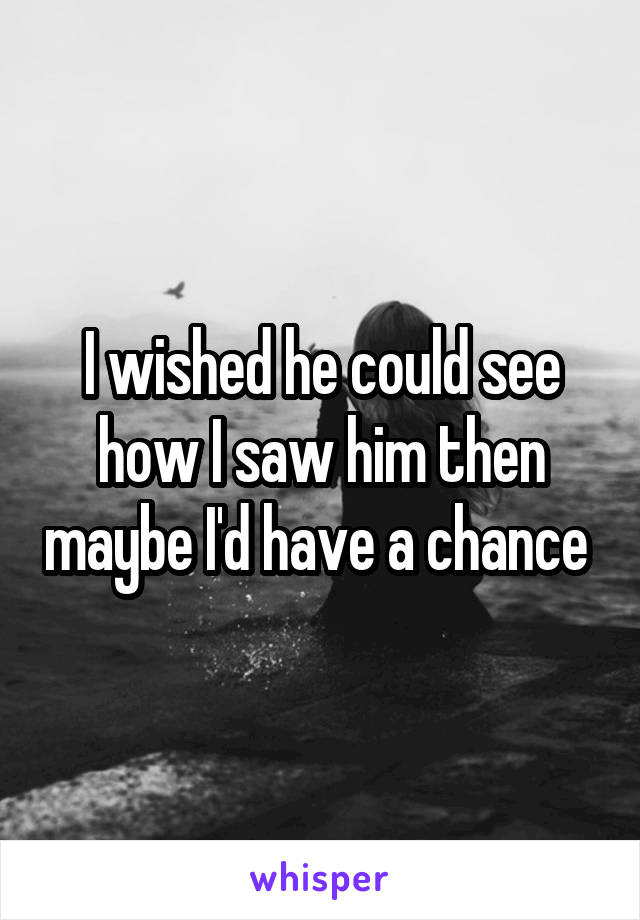 I wished he could see how I saw him then maybe I'd have a chance 