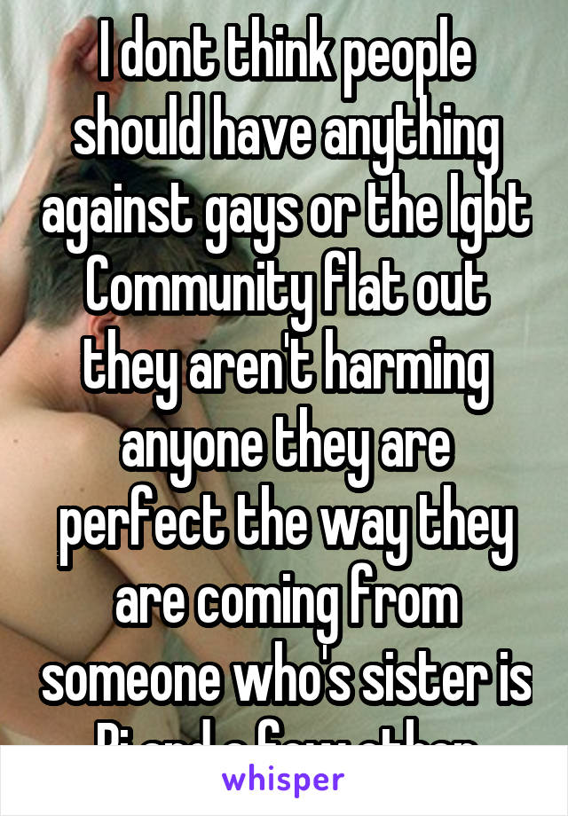 I dont think people should have anything against gays or the lgbt Community flat out they aren't harming anyone they are perfect the way they are coming from someone who's sister is Bi and a few other