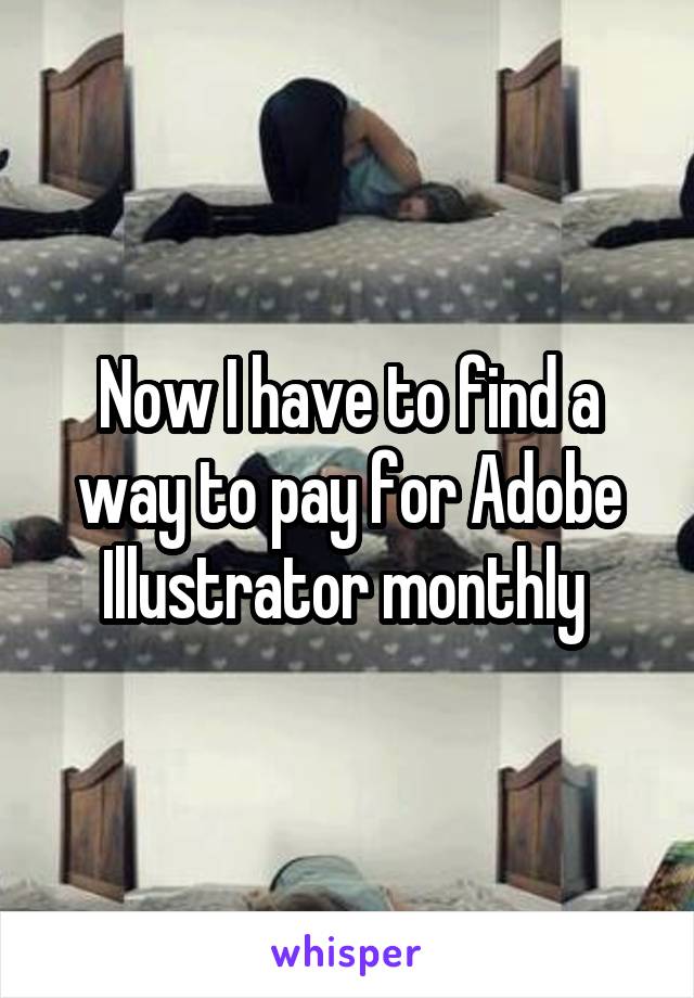 Now I have to find a way to pay for Adobe Illustrator monthly 