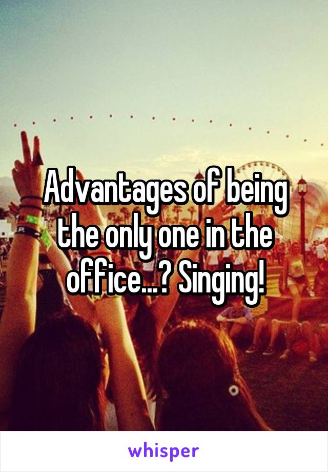 Advantages of being the only one in the office...? Singing!