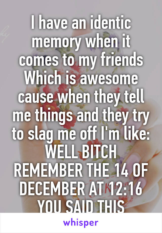 I have an identic memory when it comes to my friends
Which is awesome cause when they tell me things and they try to slag me off I'm like:
WELL BITCH REMEMBER THE 14 OF DECEMBER AT 12:16 YOU SAID THIS