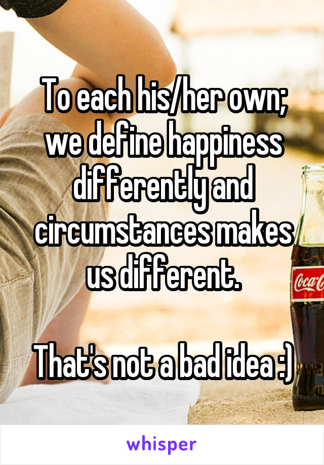 To each his/her own; we define happiness differently and circumstances makes us different.

That's not a bad idea :)