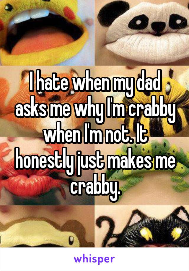 I hate when my dad asks me why I'm crabby when I'm not. It honestly just makes me crabby.