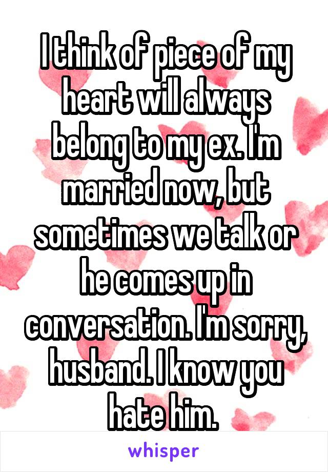 I think of piece of my heart will always belong to my ex. I'm married now, but sometimes we talk or he comes up in conversation. I'm sorry, husband. I know you hate him. 