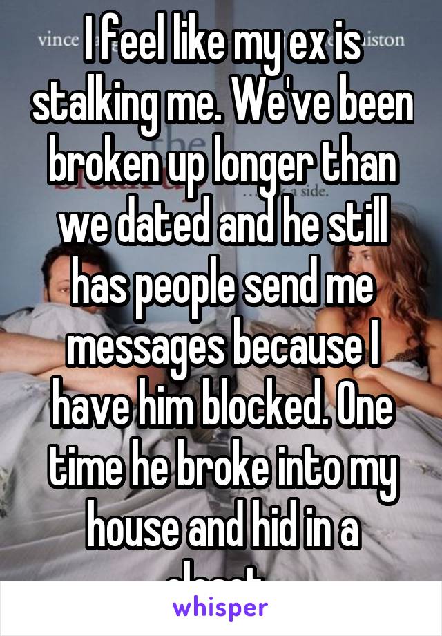 I feel like my ex is stalking me. We've been broken up longer than we dated and he still has people send me messages because I have him blocked. One time he broke into my house and hid in a closet. 