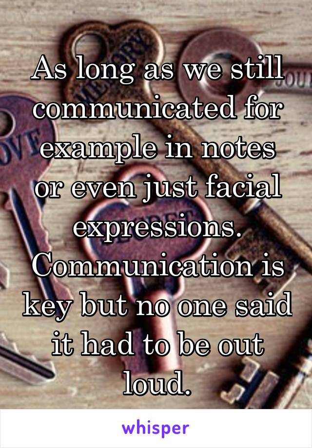 As long as we still communicated for example in notes or even just facial expressions. Communication is key but no one said it had to be out loud.