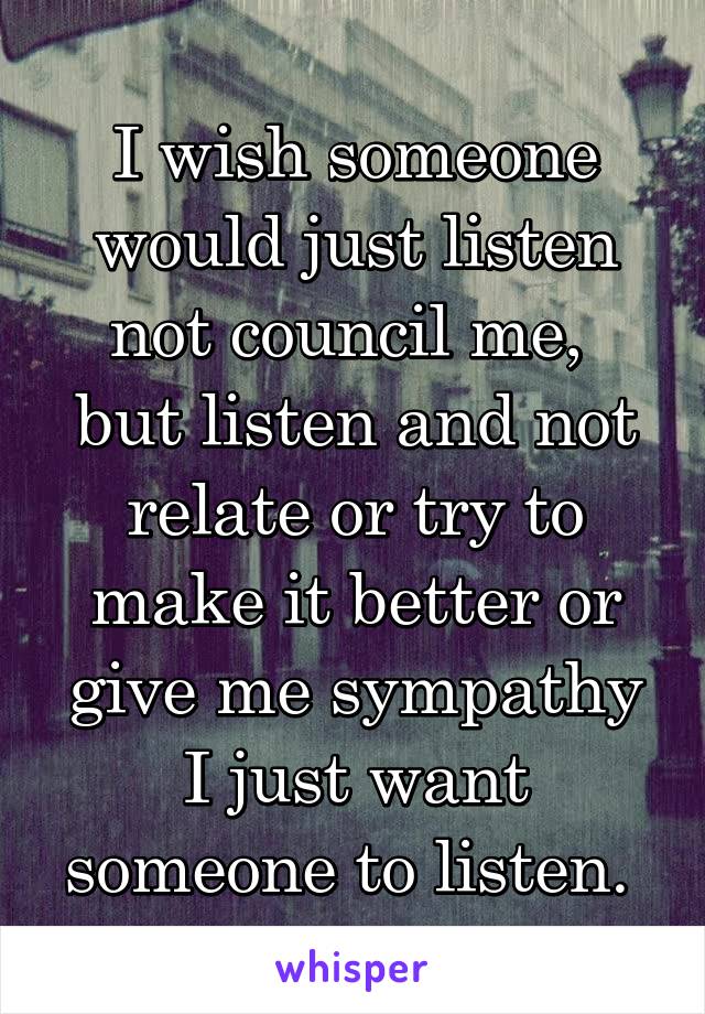 I wish someone would just listen not council me,  but listen and not relate or try to make it better or give me sympathy I just want someone to listen. 