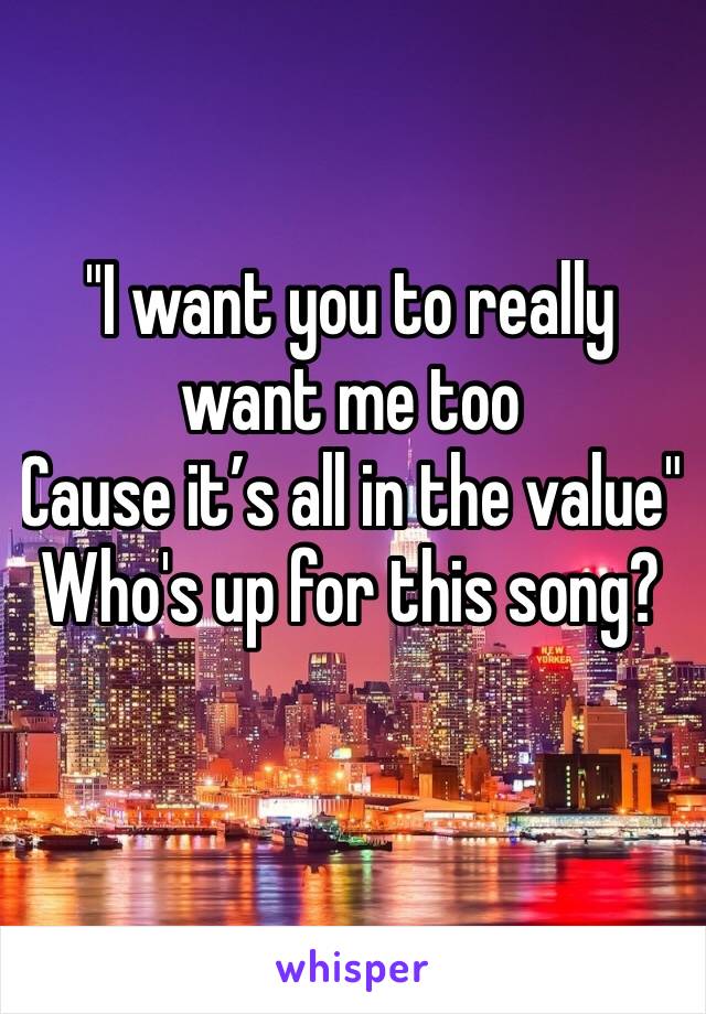 "I want you to really want me too
Cause it’s all in the value"
Who's up for this song?