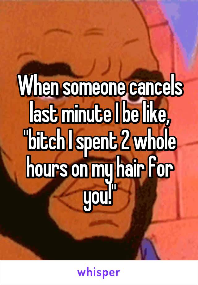 When someone cancels last minute I be like, "bitch I spent 2 whole hours on my hair for you!"