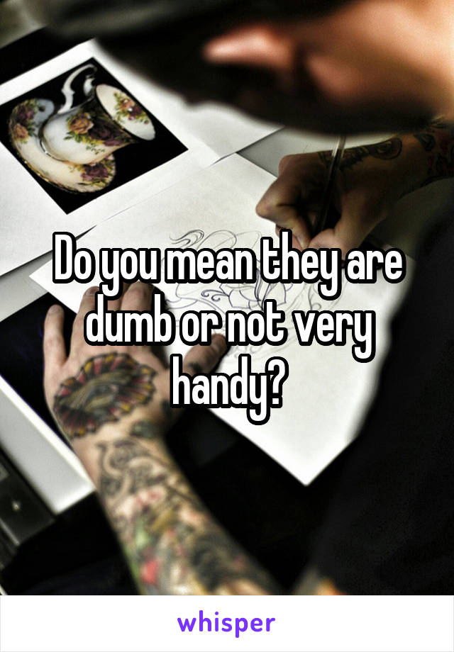 Do you mean they are dumb or not very handy?