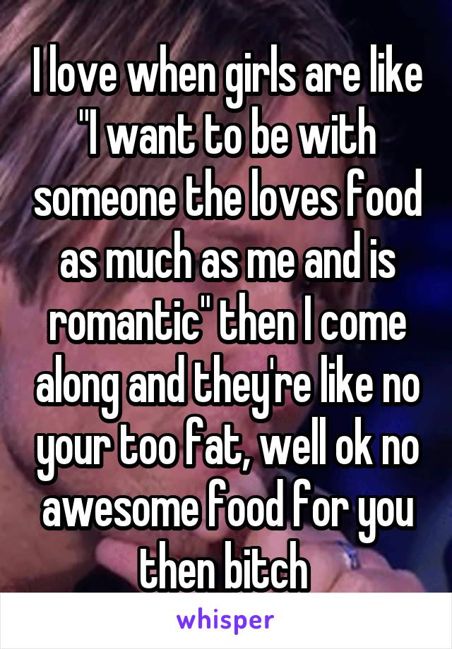 I love when girls are like "I want to be with someone the loves food as much as me and is romantic" then I come along and they're like no your too fat, well ok no awesome food for you then bitch 