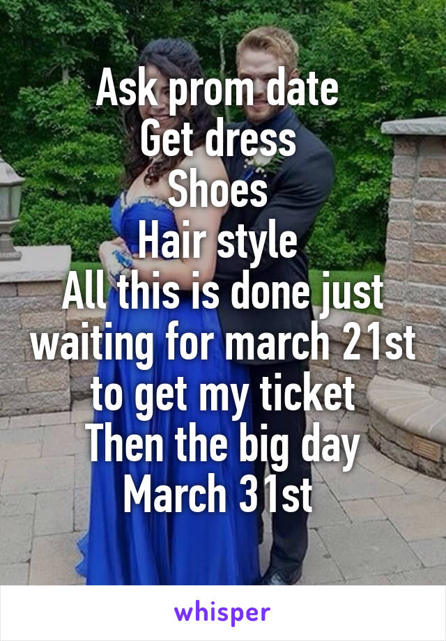 Ask prom date 
Get dress 
Shoes 
Hair style 
All this is done just waiting for march 21st to get my ticket
Then the big day March 31st 
