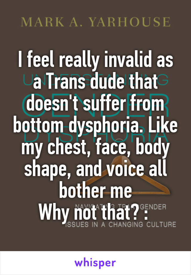 I feel really invalid as a Trans dude that doesn't suffer from bottom dysphoria. Like my chest, face, body shape, and voice all bother me
Why not that? :\ 