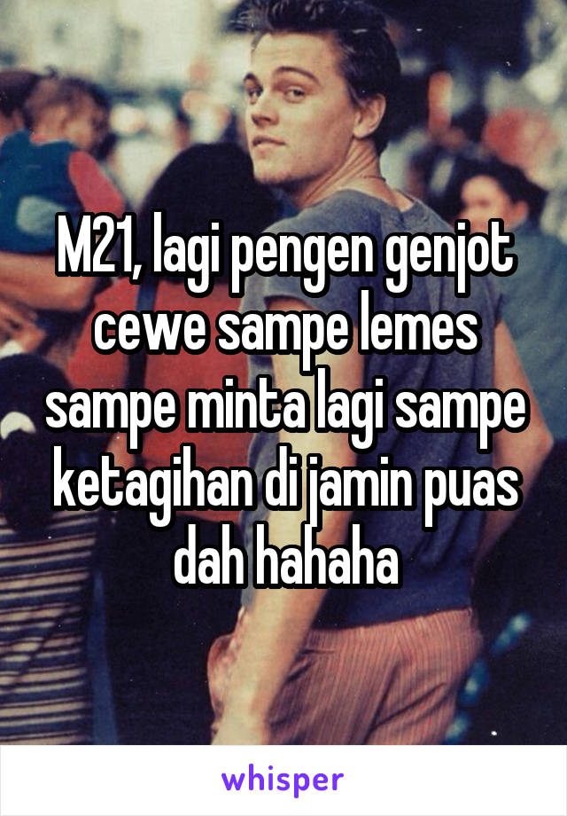 M21, lagi pengen genjot cewe sampe lemes sampe minta lagi sampe ketagihan di jamin puas dah hahaha