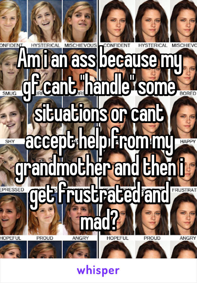 Am i an ass because my gf cant "handle" some situations or cant accept help from my grandmother and then i get frustrated and mad?