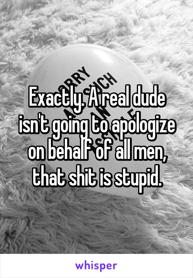 Exactly. A real dude isn't going to apologize on behalf of all men, that shit is stupid.