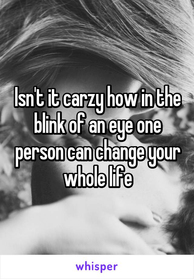 Isn't it carzy how in the blink of an eye one person can change your whole life