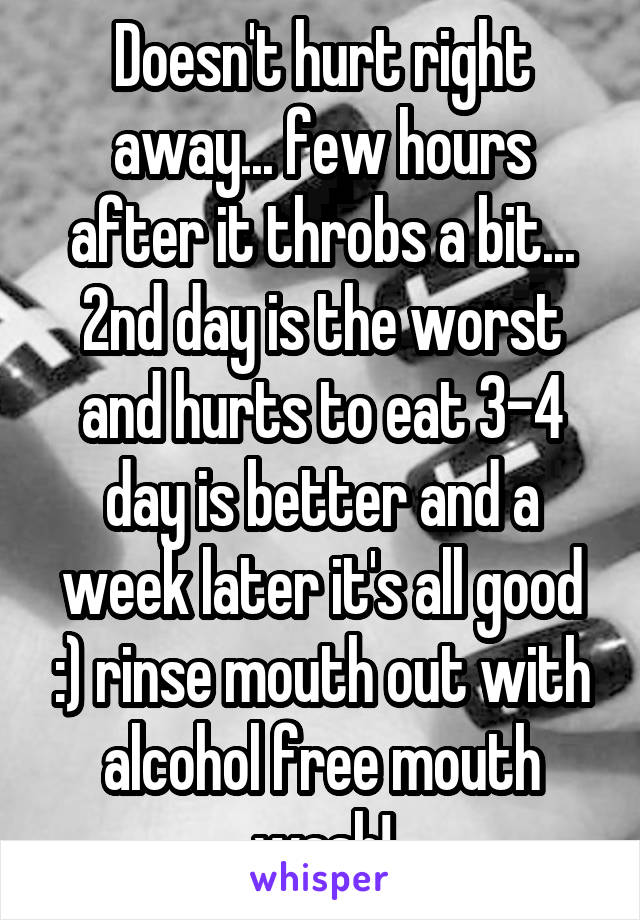 Doesn't hurt right away... few hours after it throbs a bit... 2nd day is the worst and hurts to eat 3-4 day is better and a week later it's all good :) rinse mouth out with alcohol free mouth wash!