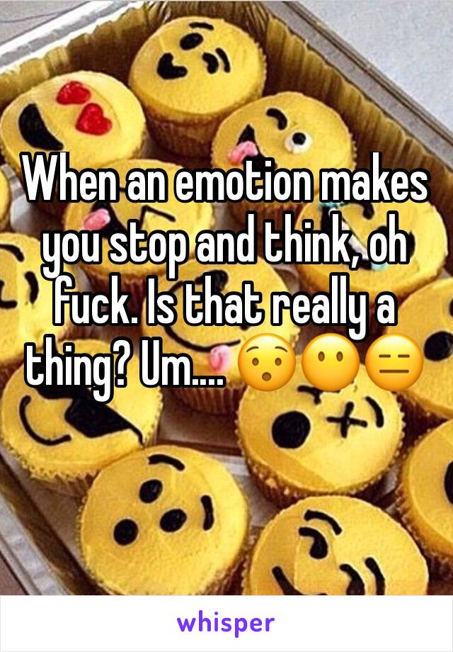 When an emotion makes you stop and think, oh fuck. Is that really a thing? Um.... 😯😶😑