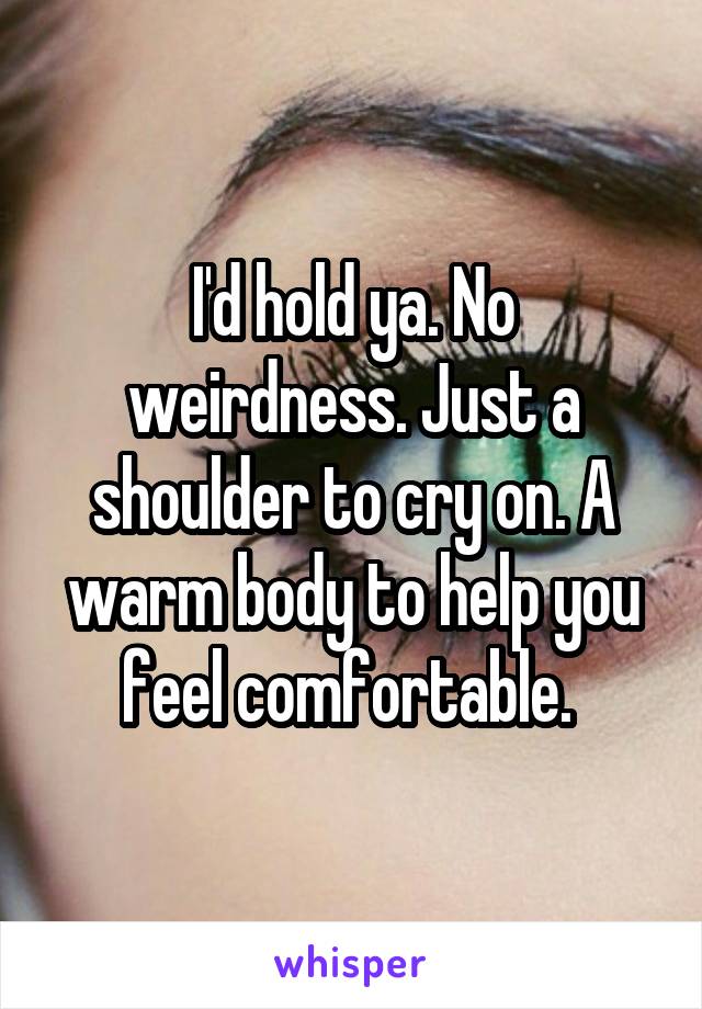 I'd hold ya. No weirdness. Just a shoulder to cry on. A warm body to help you feel comfortable. 