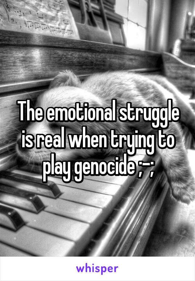 The emotional struggle is real when trying to play genocide ;-;