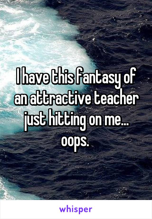 I have this fantasy of an attractive teacher just hitting on me... oops. 