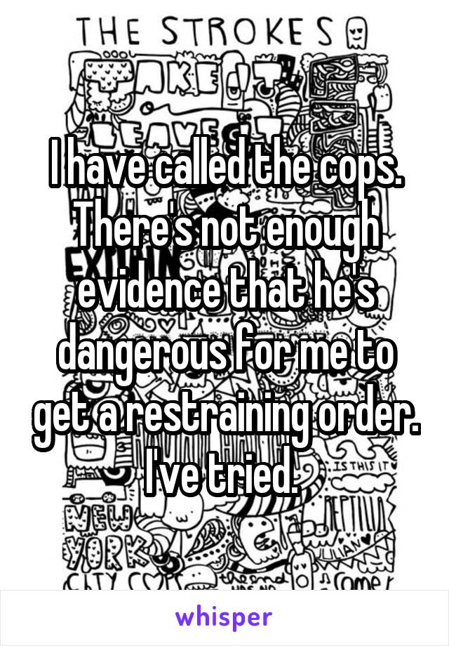 I have called the cops. There's not enough evidence that he's dangerous for me to get a restraining order. I've tried. 