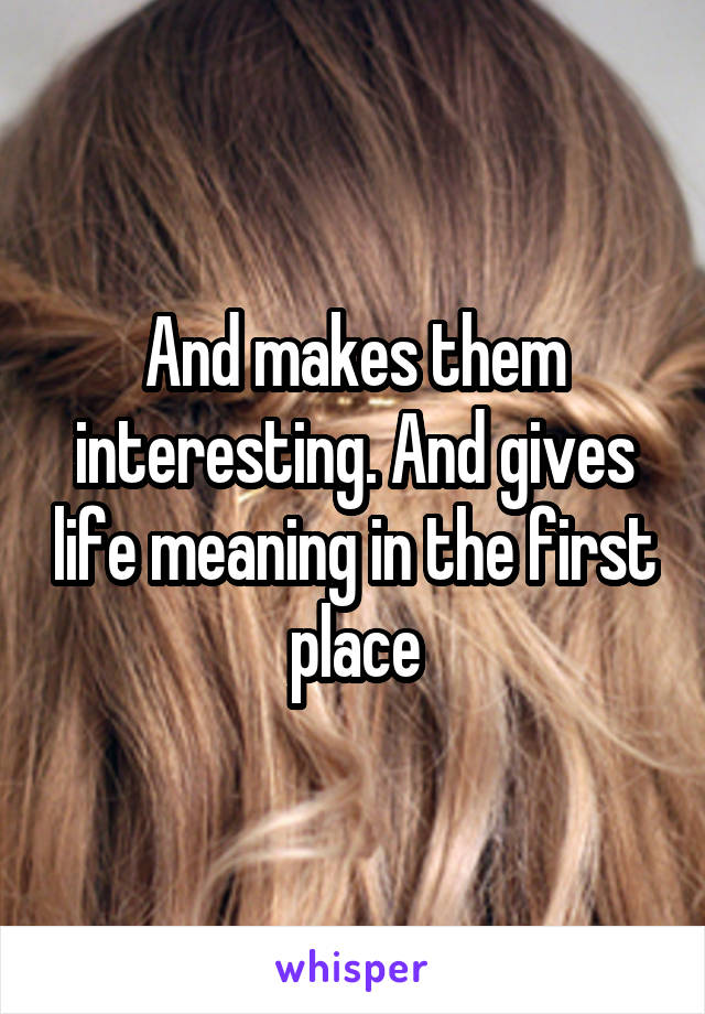 And makes them interesting. And gives life meaning in the first place