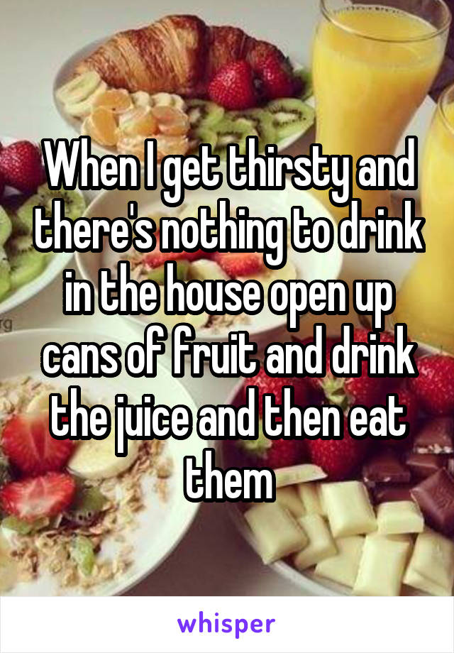 When I get thirsty and there's nothing to drink in the house open up cans of fruit and drink the juice and then eat them