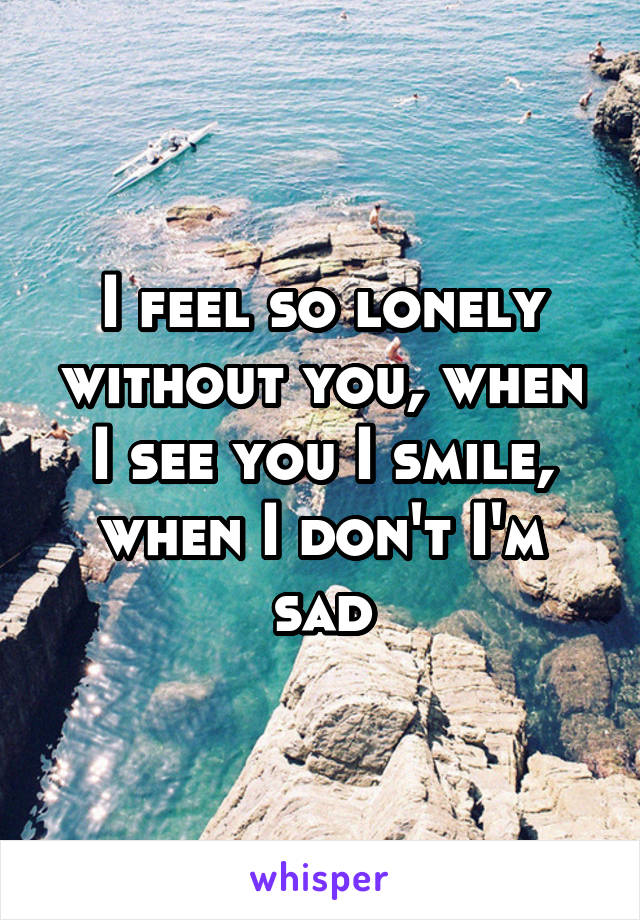 I feel so lonely without you, when I see you I smile, when I don't I'm sad