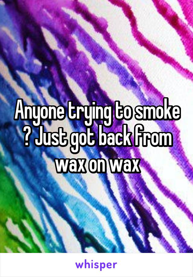 Anyone trying to smoke ? Just got back from wax on wax