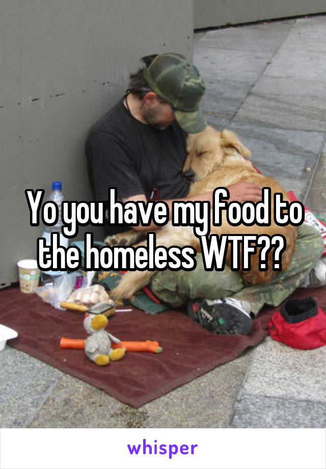 Yo you have my food to the homeless WTF?? 