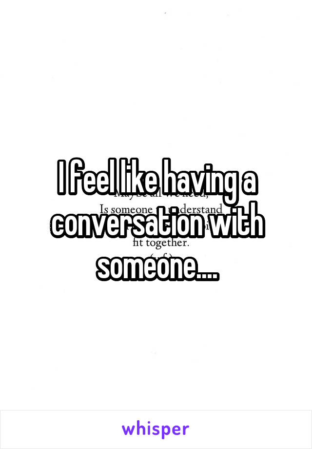 I feel like having a conversation with someone....