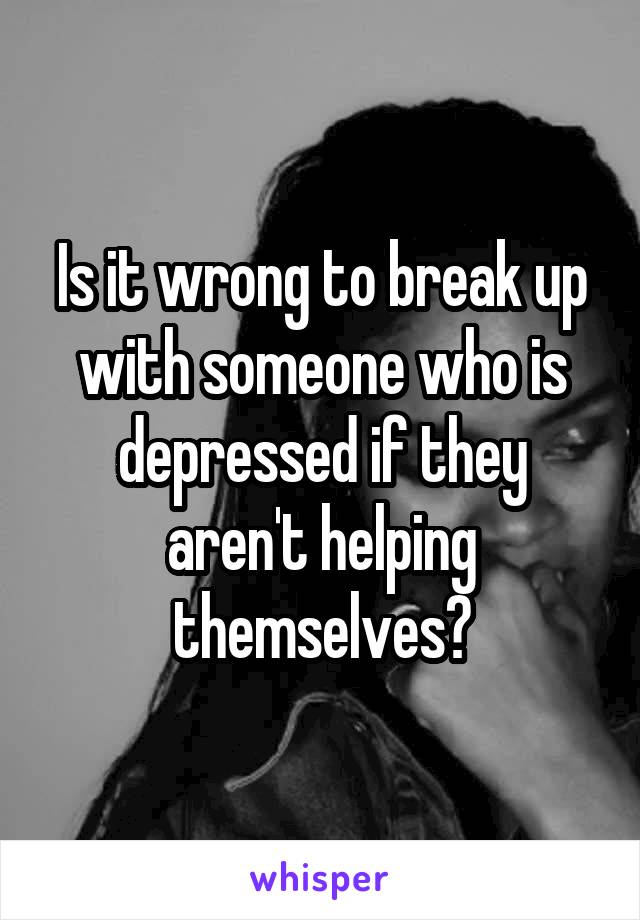 Is it wrong to break up with someone who is depressed if they aren't helping themselves?