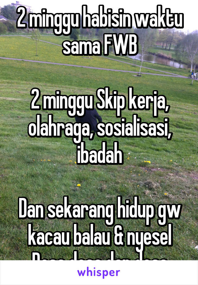 2 minggu habisin waktu sama FWB

2 minggu Skip kerja, olahraga, sosialisasi, ibadah

Dan sekarang hidup gw kacau balau & nyesel
Dosa dosa dan dosa