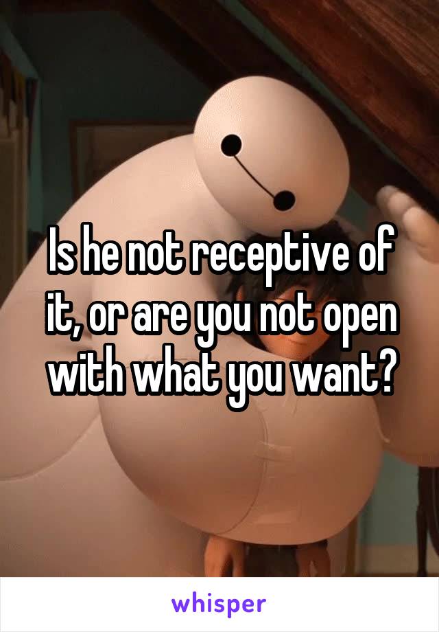 Is he not receptive of it, or are you not open with what you want?