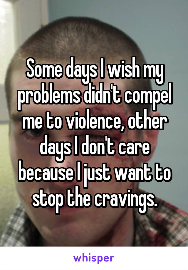 Some days I wish my problems didn't compel me to violence, other days I don't care because I just want to stop the cravings.