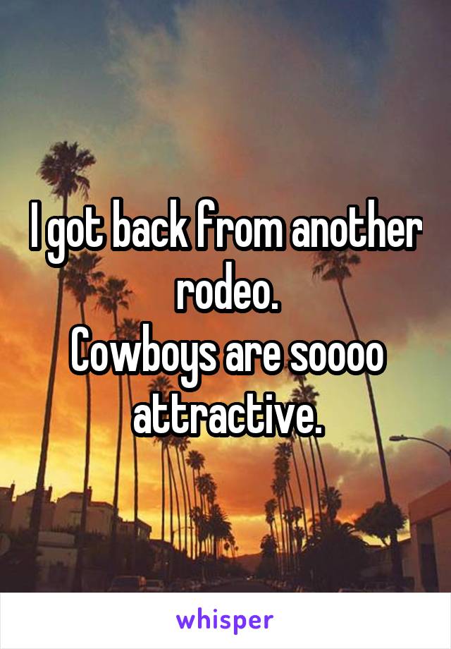 I got back from another rodeo.
Cowboys are soooo attractive.