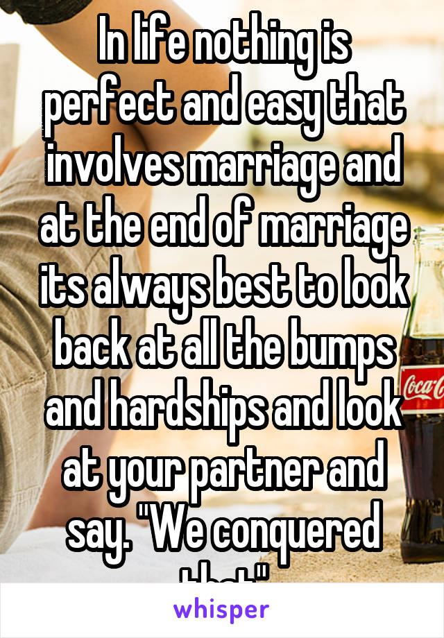 In life nothing is perfect and easy that involves marriage and at the end of marriage its always best to look back at all the bumps and hardships and look at your partner and say. "We conquered that"